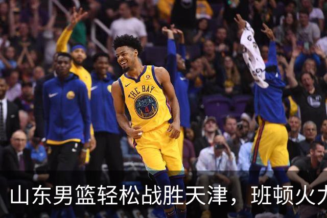 山东男篮轻松战胜天津，班顿火力全开惹人瞩目